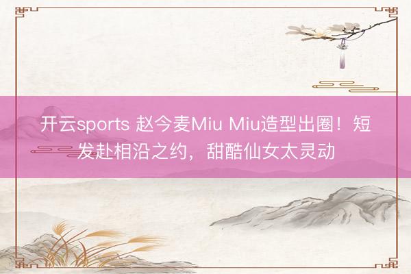开云sports 赵今麦Miu Miu造型出圈！短发赴相沿之约，甜酷仙女太灵动