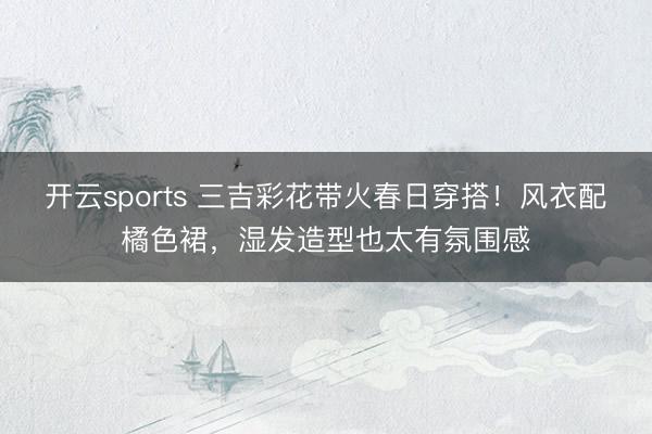 开云sports 三吉彩花带火春日穿搭！风衣配橘色裙，湿发造型也太有氛围感