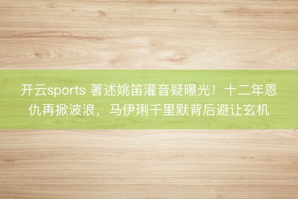 开云sports 著述姚笛灌音疑曝光！十二年恩仇再掀波浪，马伊琍千里默背后避让玄机